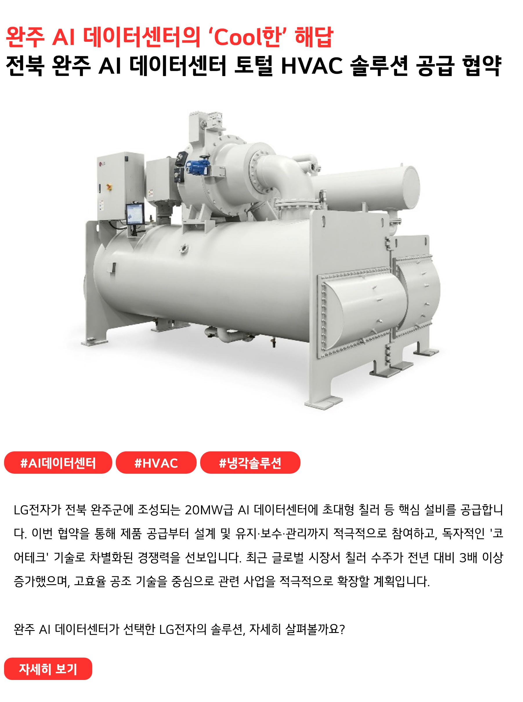 완주 데이터센터[정유1.1]의 냉난방은 LG전자가 관리합니다!
전북 완주 AI 데이터센터에 토털 HVAC 솔루션 공급 협약
 
#AI데이터센터 #HVAC #냉각솔루션
LG전자가 전북 완주군에 조성되는 20MW급 AI 데이터센터에 초대형 칠러 등 핵심 설비를 공급합니다. 이번 협약을 통해 제품 공급부터 설계 및 유지·보수·관리까지 적극적으로 참여하고, 독자적인 '코어테크' 기술로 차별화된 경쟁력을 선보입니다. 최근 글로벌 시장서 칠러 수주가 전년 대비 3배 이상 증가했으며, 고효율 공조 기술을 중심으로 관련 사업을 적극적으로 확장할 계획입니다.

완주 AI 데이터센터가 선택한 LG전자의 솔루션, 자세히 살펴볼까요?
