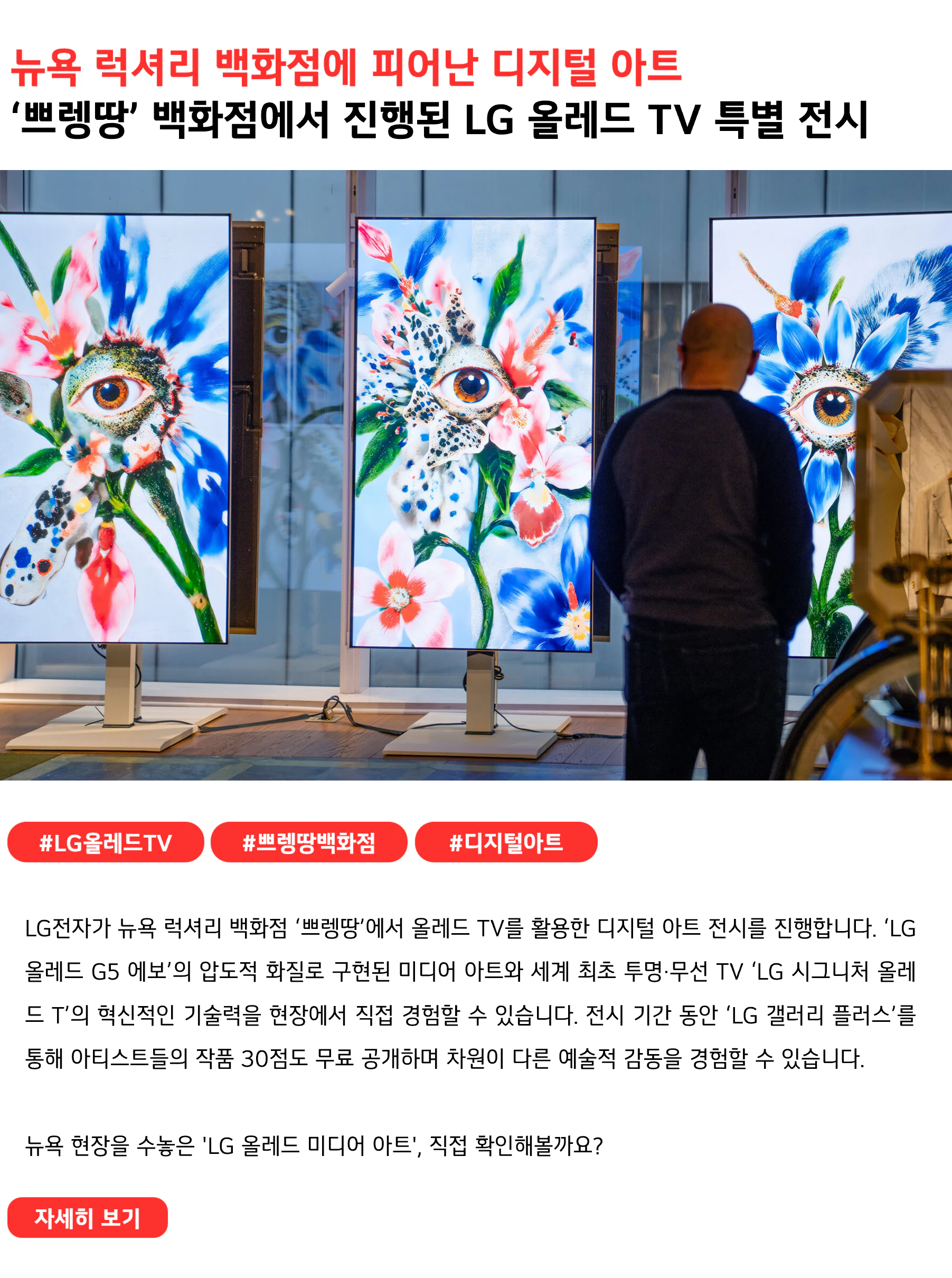 뉴욕 럭셔리 백화점에 피어난 디지털 아트
‘쁘렝땅’ 백화점에서 진행된 LG 올레드 TV 특별 전시
 
#LG올레드TV #쁘렝땅백화점 #디지털아트
LG전자가 뉴욕 럭셔리 백화점 ‘쁘렝땅’에서 올레드 TV를 활용한 디지털 아트 전시를 진행합니다. ‘LG 올레드 G5 에보’의 압도적 화질로 구현된 미디어 아트와 세계 최초 투명·무선 TV ‘LG 시그니처 올레드 T’의 혁신적인 기술력을 현장에서 직접 경험할 수 있습니다. 전시 기간 동안 ‘LG 갤러리 플러스’를 통해 아티스트들의 작품 30점도 무료로 공개하며 차원이 다른 예술적 감동을 경험할 수 있습니다.

뉴욕 현장을 수놓은 'LG 올레드 미디어 아트', 직접 확인해볼까요?

