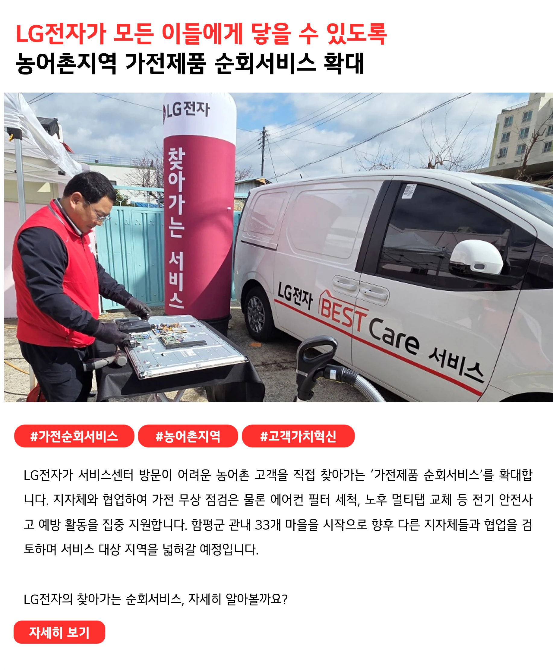 LG전자가 모든 이들에게 닿을 수 있도록
농어촌지역 가전제품 순회서비스 확대
 
#가전순회서비스 #농어촌지역 #고객가치혁신 
LG전자가 서비스센터 방문이 어려운 농어촌 고객을 직접 찾아가는 ‘가전제품 순회서비스’를 확대합니다. 지자체와 협업하여 가전 무상 점검은 물론 에어컨 필터 세척, 노후 멀티탭 교체 등 전기 안전사고 예방 활동을 집중 지원합니다. 함평군 관내 33개 마을을 시작으로 향후 다른 지자체들과 협업을 검토하며 서비스 대상 지역을 넓혀갈 예정입니다.

LG전자의 찾아가는 순회서비스, 자세히 알아볼까요?
